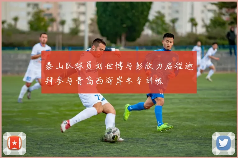 泰山队球员刘世博与彭欣力启程迪拜参与青岛西海岸冬季训练