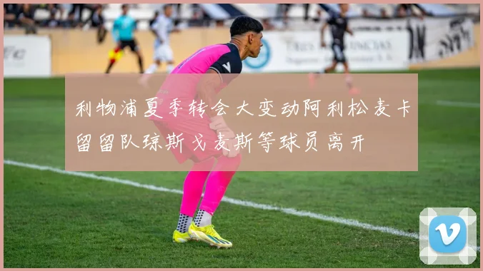 利物浦夏季转会大变动阿利松麦卡留留队琼斯戈麦斯等球员离开