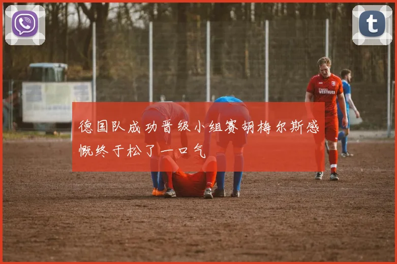 德国队成功晋级小组赛胡梅尔斯感慨终于松了一口气