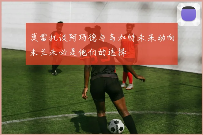 莫雷托谈阿玛德与乌加特未来动向米兰未必是他们的选择