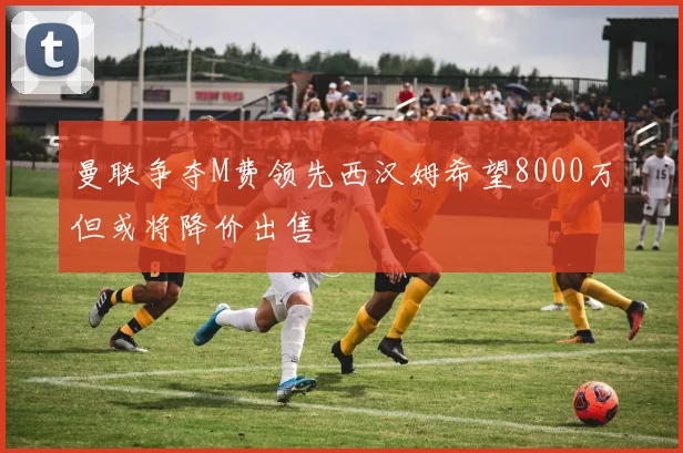 曼联争夺M费领先西汉姆希望8000万但或将降价出售