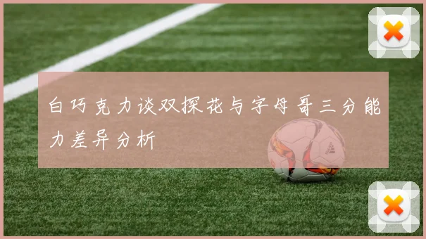 白巧克力谈双探花与字母哥三分能力差异分析