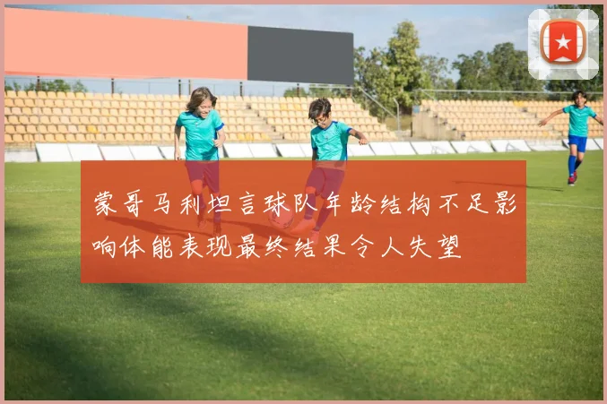蒙哥马利坦言球队年龄结构不足影响体能表现最终结果令人失望