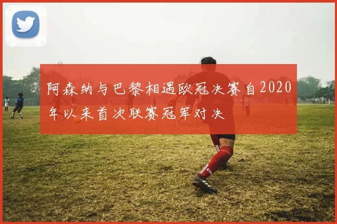 阿森纳与巴黎相遇欧冠决赛自2020年以来首次联赛冠军对决