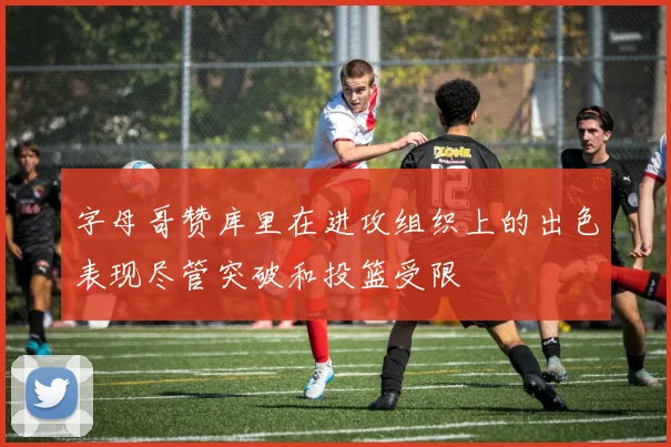 字母哥赞库里在进攻组织上的出色表现尽管突破和投篮受限