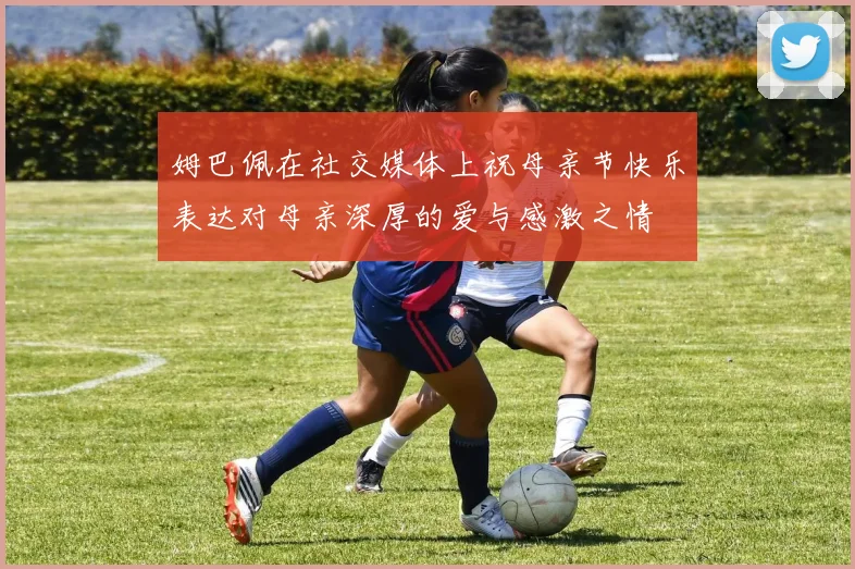 姆巴佩在社交媒体上祝母亲节快乐表达对母亲深厚的爱与感激之情