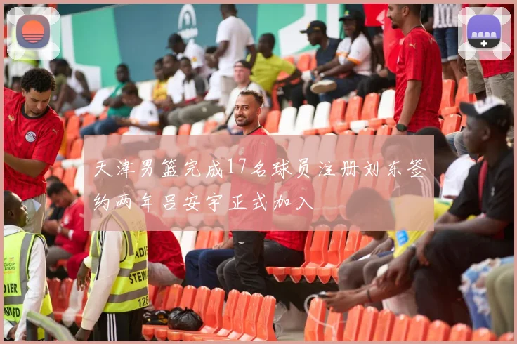 天津男篮完成17名球员注册刘东签约两年吕安宇正式加入