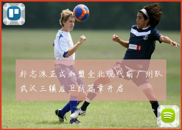 朴志洙正式加盟全北现代前广州队武汉三镇后卫新篇章开启