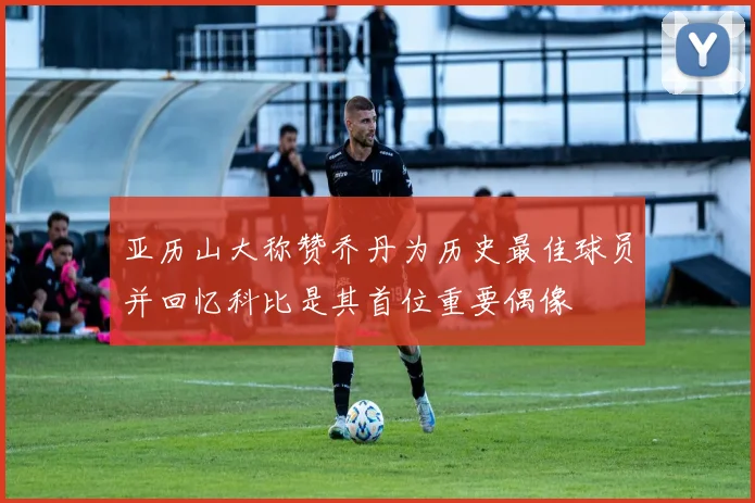 亚历山大称赞乔丹为历史最佳球员并回忆科比是其首位重要偶像