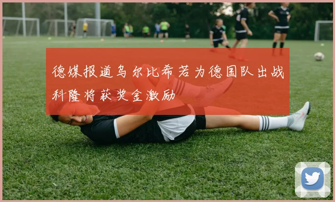 德媒报道乌尔比希若为德国队出战科隆将获奖金激励