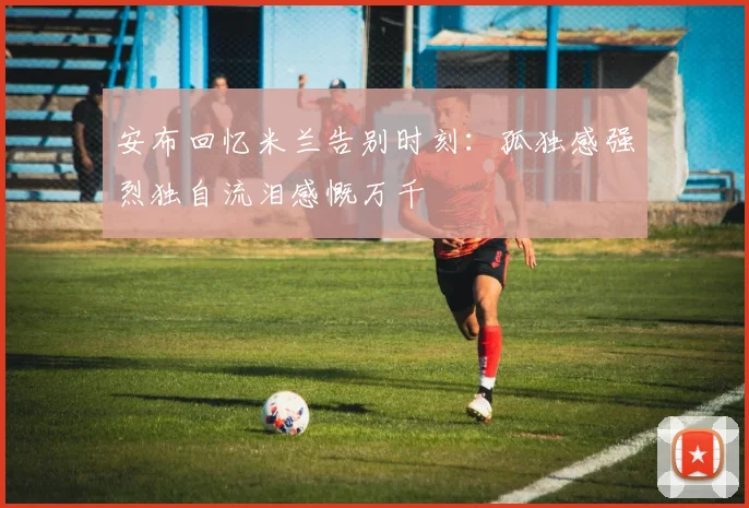 安布回忆米兰告别时刻：孤独感强烈独自流泪感慨万千