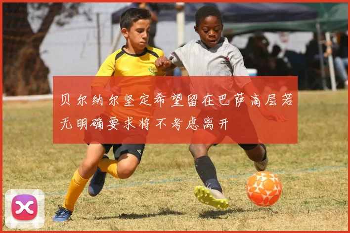 贝尔纳尔坚定希望留在巴萨高层若无明确要求将不考虑离开