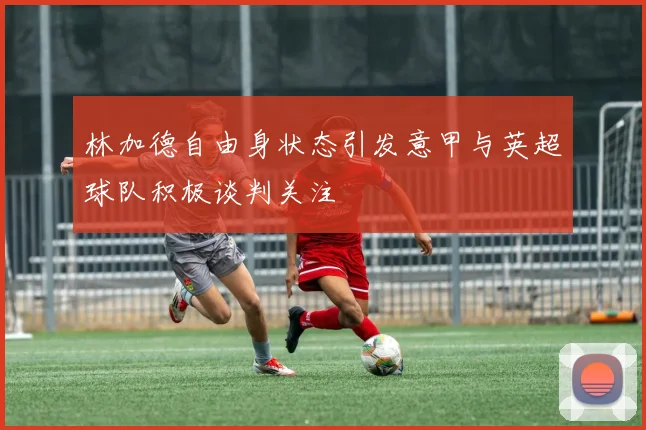 林加德自由身状态引发意甲与英超球队积极谈判关注