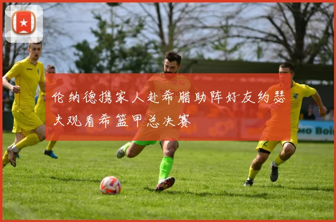 伦纳德携家人赴希腊助阵好友约瑟夫观看希篮甲总决赛