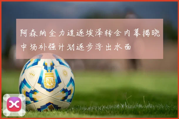 阿森纳全力追逐埃泽转会内幕揭晓中场补强计划逐步浮出水面