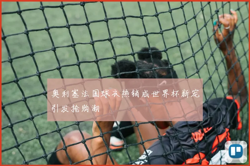 奥利塞法国球衣热销成世界杯新宠引发抢购潮