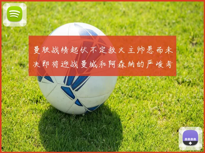 曼联战绩起伏不定救火主帅悬而未决即将迎战曼城和阿森纳的严峻考验