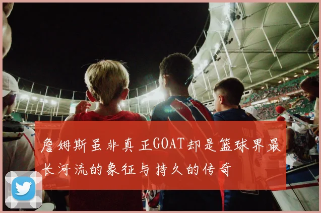 詹姆斯虽非真正GOAT却是篮球界最长河流的象征与持久的传奇
