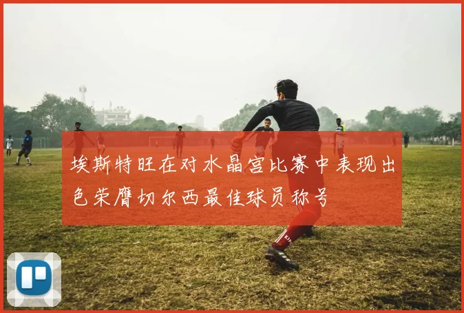 埃斯特旺在对水晶宫比赛中表现出色荣膺切尔西最佳球员称号