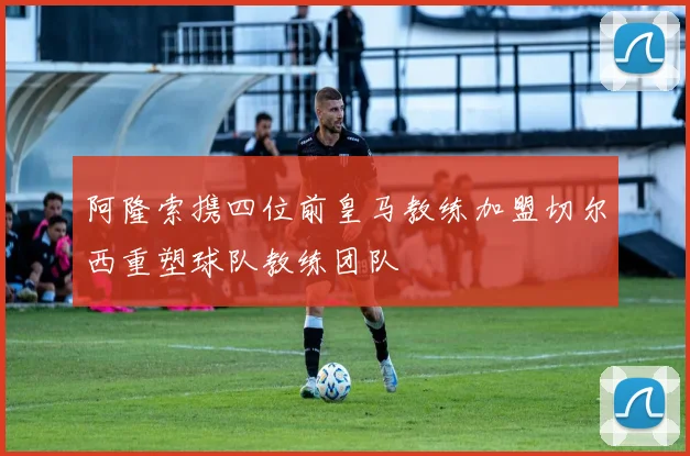 阿隆索携四位前皇马教练加盟切尔西重塑球队教练团队