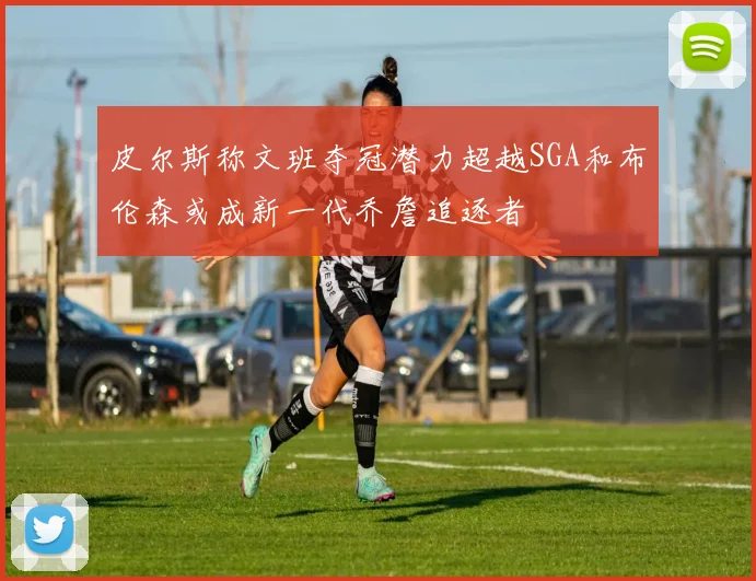 皮尔斯称文班夺冠潜力超越SGA和布伦森或成新一代乔詹追逐者