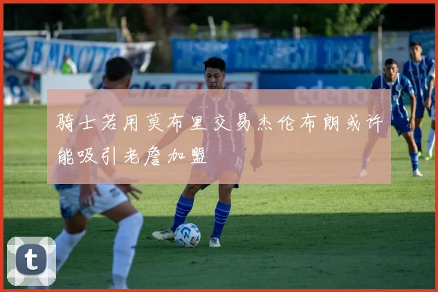 骑士若用莫布里交易杰伦布朗或许能吸引老詹加盟