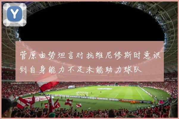 菅原由势坦言对抗维尼修斯时意识到自身能力不足未能助力球队