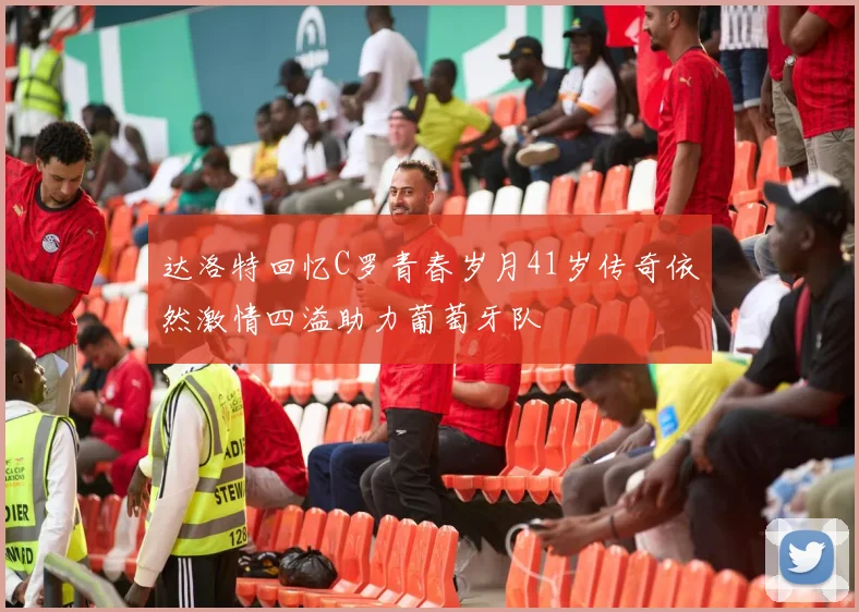 达洛特回忆C罗青春岁月41岁传奇依然激情四溢助力葡萄牙队