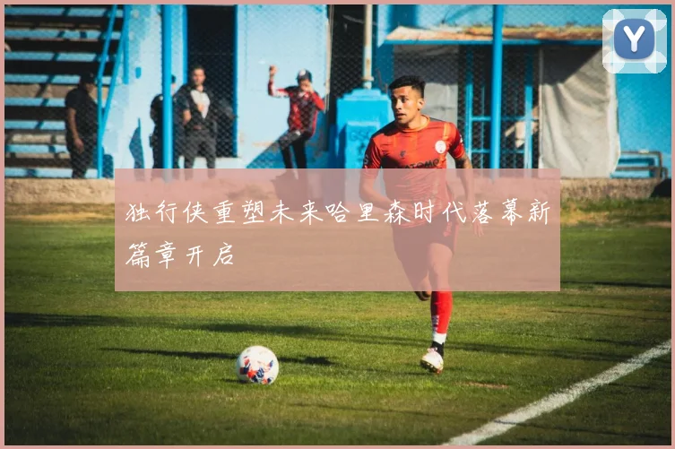 独行侠重塑未来哈里森时代落幕新篇章开启