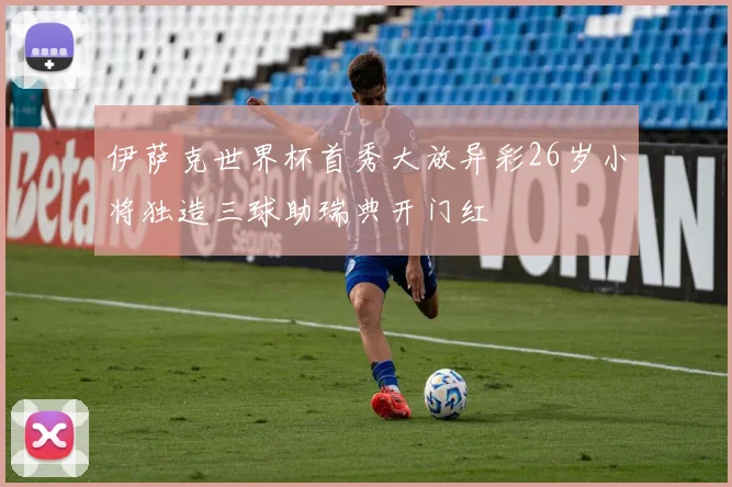 伊萨克世界杯首秀大放异彩26岁小将独造三球助瑞典开门红