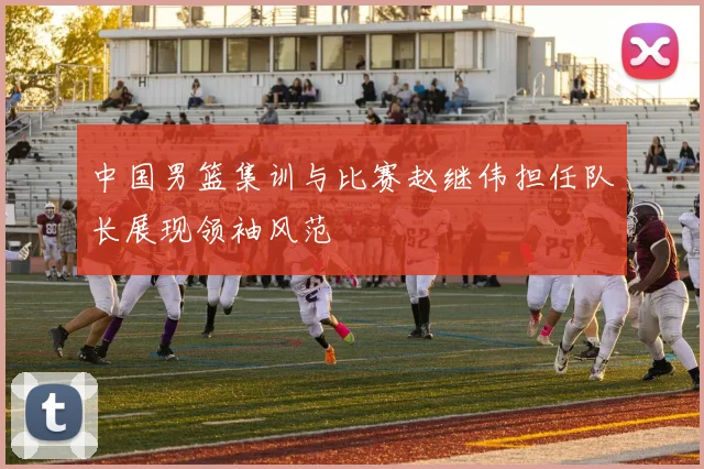中国男篮集训与比赛赵继伟担任队长展现领袖风范