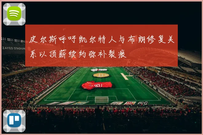 皮尔斯呼吁凯尔特人与布朗修复关系以顶薪续约弥补裂痕