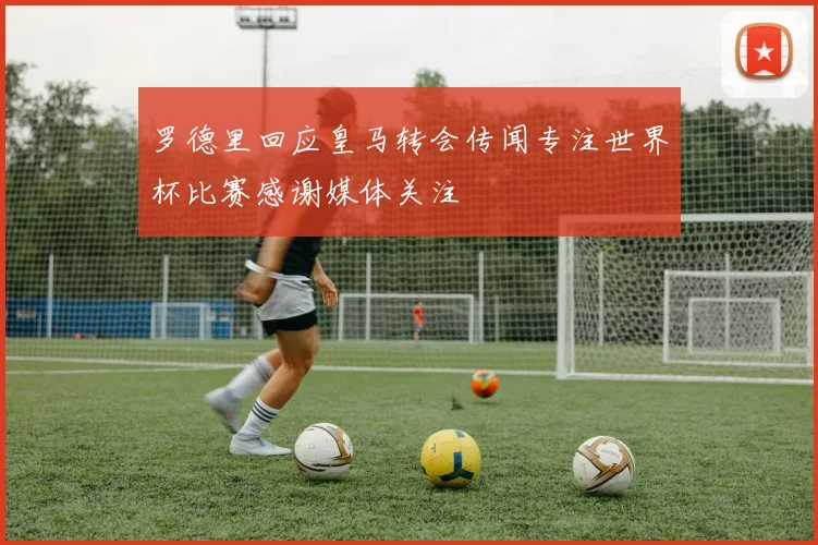 罗德里回应皇马转会传闻专注世界杯比赛感谢媒体关注