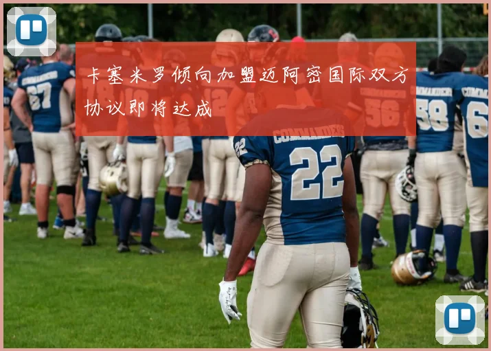 卡塞米罗倾向加盟迈阿密国际双方协议即将达成