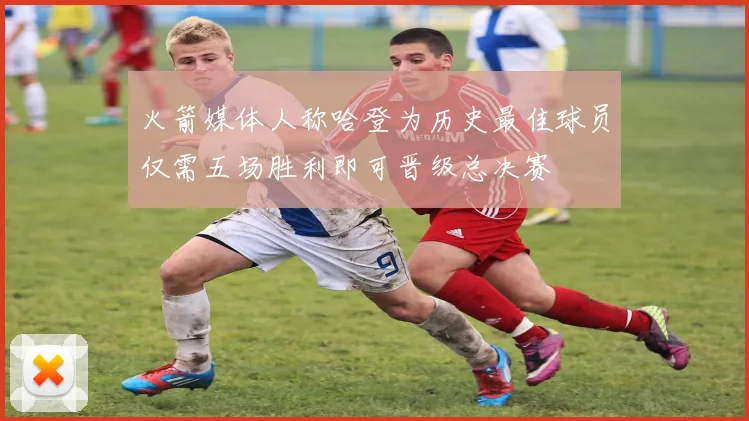 火箭媒体人称哈登为历史最佳球员仅需五场胜利即可晋级总决赛