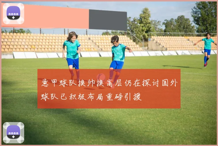 意甲球队换帅换高层仍在探讨国外球队已积极布局重磅引援