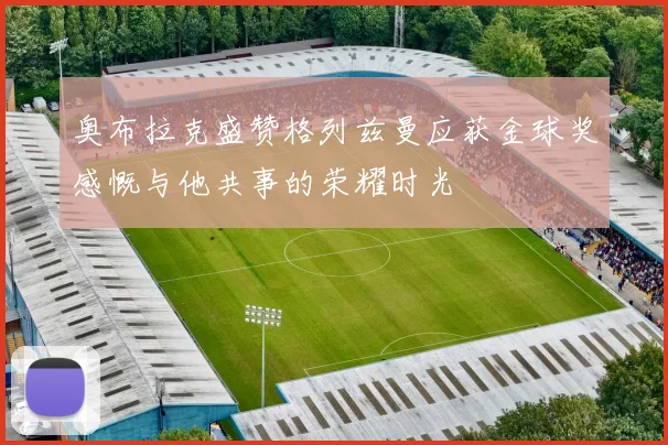 奥布拉克盛赞格列兹曼应获金球奖感慨与他共事的荣耀时光