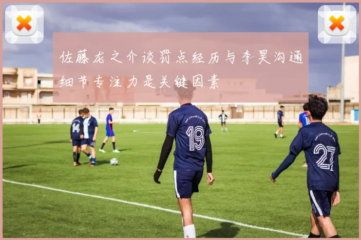 佐藤龙之介谈罚点经历与李昊沟通细节专注力是关键因素